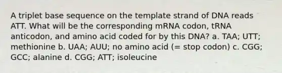 A triplet base sequence on the template strand of DNA reads ATT. What will be the corresponding mRNA codon, tRNA anticodon, and amino acid coded for by this DNA? a. TAA; UTT; methionine b. UAA; AUU; no amino acid (= stop codon) c. CGG; GCC; alanine d. CGG; ATT; isoleucine