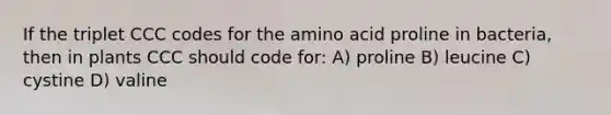 If the triplet CCC codes for the amino acid proline in bacteria, then in plants CCC should code for: A) proline B) leucine C) cystine D) valine