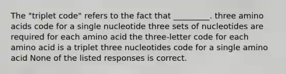 The "triplet code" refers to the fact that _________. three <a href='https://www.questionai.com/knowledge/k9gb720LCl-amino-acids' class='anchor-knowledge'>amino acids</a> code for a single nucleotide three sets of nucleotides are required for each amino acid the three-letter code for each amino acid is a triplet three nucleotides code for a single amino acid None of the listed responses is correct.