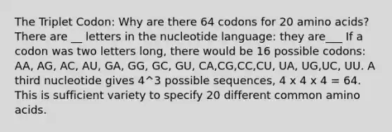 The Triplet Codon: Why are there 64 codons for 20 amino acids? There are __ letters in the nucleotide language: they are___ If a codon was two letters long, there would be 16 possible codons: AA, AG, AC, AU, GA, GG, GC, GU, CA,CG,CC,CU, UA, UG,UC, UU. A third nucleotide gives 4^3 possible sequences, 4 x 4 x 4 = 64. This is sufficient variety to specify 20 different common amino acids.