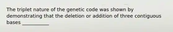 The triplet nature of the genetic code was shown by demonstrating that the deletion or addition of three contiguous bases ___________