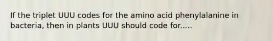 If the triplet UUU codes for the amino acid phenylalanine in bacteria, then in plants UUU should code for.....