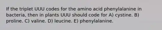 If the triplet UUU codes for the amino acid phenylalanine in bacteria, then in plants UUU should code for A) cystine. B) proline. C) valine. D) leucine. E) phenylalanine.