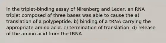 In the triplet-binding assay of Nirenberg and Leder, an RNA triplet composed of three bases was able to cause the a) translation of a polypeptide. b) binding of a tRNA carrying the appropriate amino acid. c) termination of translation. d) release of the amino acid from the tRNA