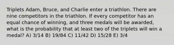 Triplets Adam, Bruce, and Charlie enter a triathlon. There are nine competitors in the triathlon. If every competitor has an equal chance of winning, and three medals will be awarded, what is the probability that at least two of the triplets will win a medal? A) 3/14 B) 19/84 C) 11/42 D) 15/28 E) 3/4