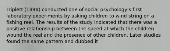 Triplett (1898) conducted one of social psychology's first laboratory experiments by asking children to wind string on a fishing reel. The results of the study indicated that there was a positive relationship between the speed at which the children wound the reel and the presence of other children. Later studies found the same pattern and dubbed it