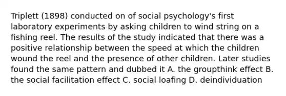 Triplett (1898) conducted on of social psychology's first laboratory experiments by asking children to wind string on a fishing reel. The results of the study indicated that there was a positive relationship between the speed at which the children wound the reel and the presence of other children. Later studies found the same pattern and dubbed it A. the groupthink effect B. the social facilitation effect C. social loafing D. deindividuation