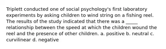 Triplett conducted one of social psychology's first laboratory experiments by asking children to wind string on a fishing reel. The results of the study indicated that there was a _____ relationship between the speed at which the children wound the reel and the presence of other children. a. positive b. neutral c. curvilinear d. negative