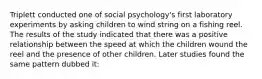 Triplett conducted one of social psychology's first laboratory experiments by asking children to wind string on a fishing reel. The results of the study indicated that there was a positive relationship between the speed at which the children wound the reel and the presence of other children. Later studies found the same pattern dubbed it: