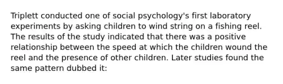 Triplett conducted one of social psychology's first laboratory experiments by asking children to wind string on a fishing reel. The results of the study indicated that there was a positive relationship between the speed at which the children wound the reel and the presence of other children. Later studies found the same pattern dubbed it: