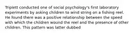 Triplett conducted one of social psychology's first laboratory experiments by asking children to wind string on a fishing reel. He found there was a positive relationship between the speed with which the children wound the reel and the presence of other children. This pattern was latter dubbed