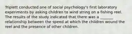 Triplett conducted one of social psychology's first laboratory experiments by asking children to wind string on a fishing reel. The results of the study indicated that there was a _______ relationship between the speed at which the children wound the reel and the presence of other children.