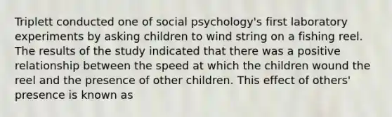 Triplett conducted one of social psychology's first laboratory experiments by asking children to wind string on a fishing reel. The results of the study indicated that there was a positive relationship between the speed at which the children wound the reel and the presence of other children. This effect of others' presence is known as