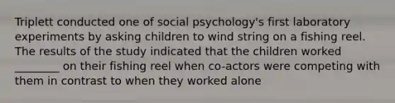 Triplett conducted one of social psychology's first laboratory experiments by asking children to wind string on a fishing reel. The results of the study indicated that the children worked ________ on their fishing reel when co-actors were competing with them in contrast to when they worked alone