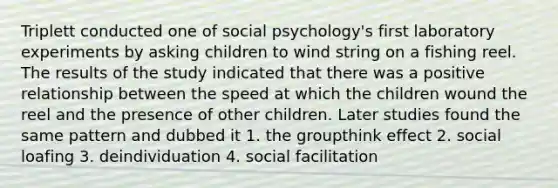 Triplett conducted one of social psychology's first laboratory experiments by asking children to wind string on a fishing reel. The results of the study indicated that there was a positive relationship between the speed at which the children wound the reel and the presence of other children. Later studies found the same pattern and dubbed it 1. the groupthink effect 2. social loafing 3. deindividuation 4. social facilitation