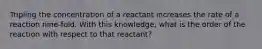 Tripling the concentration of a reactant increases the rate of a reaction nine-fold. With this knowledge, what is the order of the reaction with respect to that reactant?