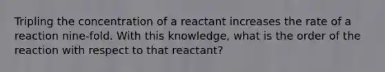 Tripling the concentration of a reactant increases the rate of a reaction nine-fold. With this knowledge, what is the order of the reaction with respect to that reactant?