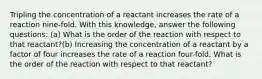 Tripling the concentration of a reactant increases the rate of a reaction nine-fold. With this knowledge, answer the following questions: (a) What is the order of the reaction with respect to that reactant?(b) Increasing the concentration of a reactant by a factor of four increases the rate of a reaction four-fold. What is the order of the reaction with respect to that reactant?