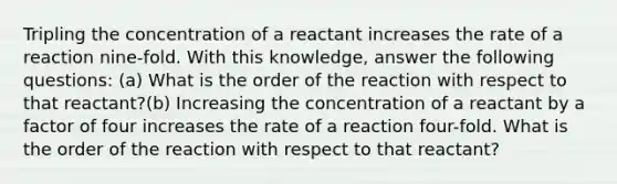 Tripling the concentration of a reactant increases the rate of a reaction nine-fold. With this knowledge, answer the following questions: (a) What is the order of the reaction with respect to that reactant?(b) Increasing the concentration of a reactant by a factor of four increases the rate of a reaction four-fold. What is the order of the reaction with respect to that reactant?