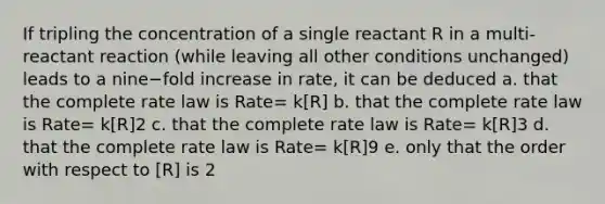 If tripling the concentration of a single reactant R in a multi-reactant reaction (while leaving all other conditions unchanged) leads to a nine−fold increase in rate, it can be deduced a. that the complete rate law is Rate= k[R] b. that the complete rate law is Rate= k[R]2 c. that the complete rate law is Rate= k[R]3 d. that the complete rate law is Rate= k[R]9 e. only that the order with respect to [R] is 2