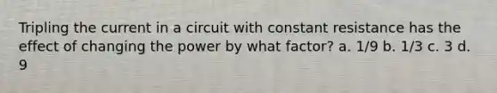 Tripling the current in a circuit with constant resistance has the effect of changing the power by what factor? a. 1/9 b. 1/3 c. 3 d. 9