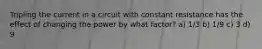 Tripling the current in a circuit with constant resistance has the effect of changing the power by what factor? a) 1/3 b) 1/9 c) 3 d) 9