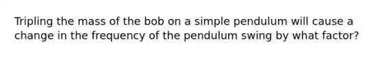 Tripling the mass of the bob on a simple pendulum will cause a change in the frequency of the pendulum swing by what factor?