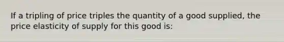 If a tripling of price triples the quantity of a good supplied, the price elasticity of supply for this good is: