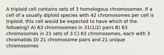 A triploid cell contains sets of 3 homologous chromosomes. If a cell of a usually diploid species with 42 chromosomes per cell is triploid, this cell would be expected to have which of the following? A) 63 chromosomes in 31(1/2) pairs B) 63 chromosomes in 21 sets of 3 C) 63 chromosomes, each with 3 chromatids D) 21 chromosome pairs and 21 unique chromosomes