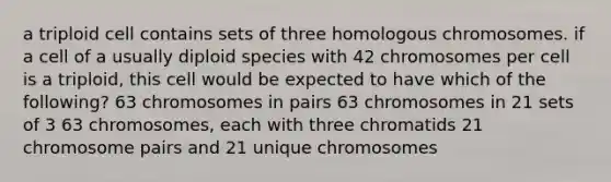 a triploid cell contains sets of three homologous chromosomes. if a cell of a usually diploid species with 42 chromosomes per cell is a triploid, this cell would be expected to have which of the following? 63 chromosomes in pairs 63 chromosomes in 21 sets of 3 63 chromosomes, each with three chromatids 21 chromosome pairs and 21 unique chromosomes