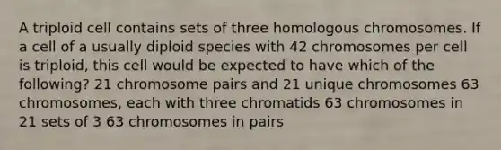 A triploid cell contains sets of three homologous chromosomes. If a cell of a usually diploid species with 42 chromosomes per cell is triploid, this cell would be expected to have which of the following? 21 chromosome pairs and 21 unique chromosomes 63 chromosomes, each with three chromatids 63 chromosomes in 21 sets of 3 63 chromosomes in pairs