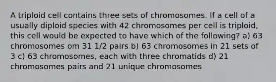 A triploid cell contains three sets of chromosomes. If a cell of a usually diploid species with 42 chromosomes per cell is triploid, this cell would be expected to have which of the following? a) 63 chromosomes om 31 1/2 pairs b) 63 chromosomes in 21 sets of 3 c) 63 chromosomes, each with three chromatids d) 21 chromosomes pairs and 21 unique chromosomes