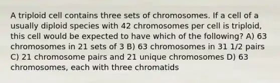 A triploid cell contains three sets of chromosomes. If a cell of a usually diploid species with 42 chromosomes per cell is triploid, this cell would be expected to have which of the following? A) 63 chromosomes in 21 sets of 3 B) 63 chromosomes in 31 1/2 pairs C) 21 chromosome pairs and 21 unique chromosomes D) 63 chromosomes, each with three chromatids