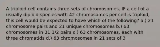 A triploid cell contains three sets of chromosomes. IF a cell of a usually diploid species with 42 chromosomes per cell is triploid, this cell would be expected to have which of the following? a.) 21 chromosome pairs and 21 unique chromosomes b.) 63 chromosomes in 31 1/2 pairs c.) 63 chromosomes, each with three chromatids d.) 63 chromosomes in 21 sets of 3