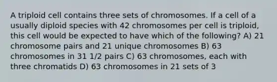 A triploid cell contains three sets of chromosomes. If a cell of a usually diploid species with 42 chromosomes per cell is triploid, this cell would be expected to have which of the following? A) 21 chromosome pairs and 21 unique chromosomes B) 63 chromosomes in 31 1/2 pairs C) 63 chromosomes, each with three chromatids D) 63 chromosomes in 21 sets of 3