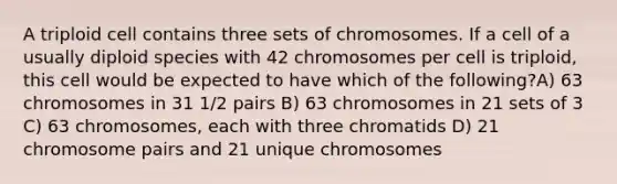 A triploid cell contains three sets of chromosomes. If a cell of a usually diploid species with 42 chromosomes per cell is triploid, this cell would be expected to have which of the following?A) 63 chromosomes in 31 1/2 pairs B) 63 chromosomes in 21 sets of 3 C) 63 chromosomes, each with three chromatids D) 21 chromosome pairs and 21 unique chromosomes