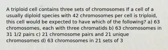 A triploid cell contains three sets of chromosomes If a cell of a usually diploid species with 42 chromosomes per cell is triploid, this cell would be expected to have which of the following? a) 63 chromosomes, each with three chromatids b) 63 chromosomes in 31 1/2 pairs c) 21 chromosome pairs and 21 unique chromosomes d) 63 chromosomes in 21 sets of 3