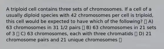 A triploid cell contains three sets of chromosomes. If a cell of a usually diploid species with 42 chromosomes per cell is triploid, this cell would be expected to have which of the following? A) 63 chromosomes in 31 1/2 pairs B) 63 chromosomes in 21 sets of 3 C) 63 chromosomes, each with three chromatids D) 21 chromosome pairs and 21 unique chromosomes