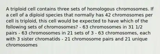 A triploid cell contains three sets of homologous chromosomes. If a cell of a diploid species that normally has 42 chromosomes per cell is triploid, this cell would be expected to have which of the following sets of chromosomes? - 63 chromosomes in 31 1/2 pairs - 63 chromosomes in 21 sets of 3 - 63 chromosomes, each with 3 sister chromatids - 21 chromosome pairs and 21 unique chromosomes