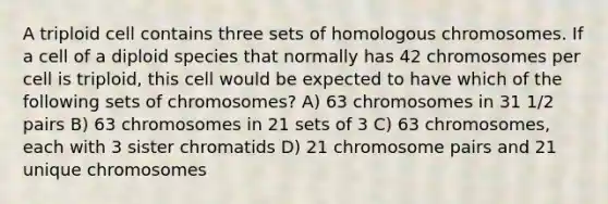 A triploid cell contains three sets of homologous chromosomes. If a cell of a diploid species that normally has 42 chromosomes per cell is triploid, this cell would be expected to have which of the following sets of chromosomes? A) 63 chromosomes in 31 1/2 pairs B) 63 chromosomes in 21 sets of 3 C) 63 chromosomes, each with 3 sister chromatids D) 21 chromosome pairs and 21 unique chromosomes