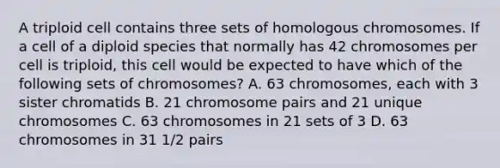 A triploid cell contains three sets of homologous chromosomes. If a cell of a diploid species that normally has 42 chromosomes per cell is triploid, this cell would be expected to have which of the following sets of chromosomes? A. 63 chromosomes, each with 3 sister chromatids B. 21 chromosome pairs and 21 unique chromosomes C. 63 chromosomes in 21 sets of 3 D. 63 chromosomes in 31 1/2 pairs