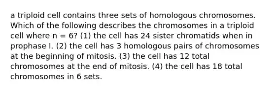 a triploid cell contains three sets of homologous chromosomes. Which of the following describes the chromosomes in a triploid cell where n = 6? (1) the cell has 24 sister chromatids when in prophase I. (2) the cell has 3 homologous pairs of chromosomes at the beginning of mitosis. (3) the cell has 12 total chromosomes at the end of mitosis. (4) the cell has 18 total chromosomes in 6 sets.