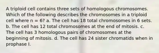 A triploid cell contains three sets of homologous chromosomes. Which of the following describes the chromosomes in a triploid cell where n = 6? a. The cell has 18 total chromosomes in 6 sets. b. The cell has 12 total chromosomes at the end of mitosis. c. The cell has 3 homologous pairs of chromosomes at the beginning of mitosis. d. The cell has 24 sister chromatids when in prophase I.