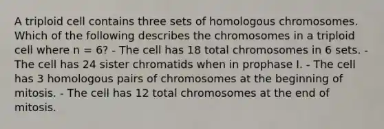 A triploid cell contains three sets of homologous chromosomes. Which of the following describes the chromosomes in a triploid cell where n = 6? - The cell has 18 total chromosomes in 6 sets. - The cell has 24 sister chromatids when in prophase I. - The cell has 3 homologous pairs of chromosomes at the beginning of mitosis. - The cell has 12 total chromosomes at the end of mitosis.