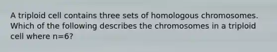 A triploid cell contains three sets of homologous chromosomes. Which of the following describes the chromosomes in a triploid cell where n=6?