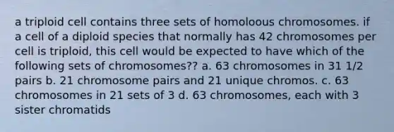 a triploid cell contains three sets of homoloous chromosomes. if a cell of a diploid species that normally has 42 chromosomes per cell is triploid, this cell would be expected to have which of the following sets of chromosomes?? a. 63 chromosomes in 31 1/2 pairs b. 21 chromosome pairs and 21 unique chromos. c. 63 chromosomes in 21 sets of 3 d. 63 chromosomes, each with 3 sister chromatids