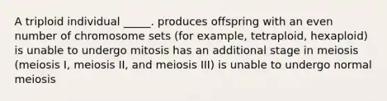 A triploid individual _____. produces offspring with an even number of chromosome sets (for example, tetraploid, hexaploid) is unable to undergo mitosis has an additional stage in meiosis (meiosis I, meiosis II, and meiosis III) is unable to undergo normal meiosis