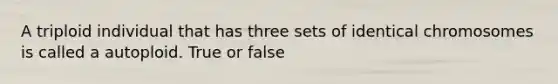 A triploid individual that has three sets of identical chromosomes is called a autoploid. True or false