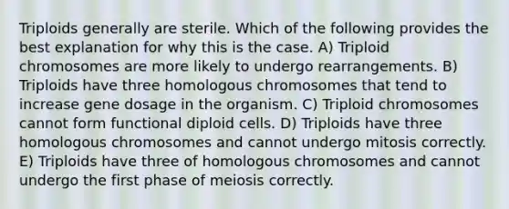 Triploids generally are sterile. Which of the following provides the best explanation for why this is the case. A) Triploid chromosomes are more likely to undergo rearrangements. B) Triploids have three homologous chromosomes that tend to increase gene dosage in the organism. C) Triploid chromosomes cannot form functional diploid cells. D) Triploids have three homologous chromosomes and cannot undergo mitosis correctly. E) Triploids have three of homologous chromosomes and cannot undergo the first phase of meiosis correctly.