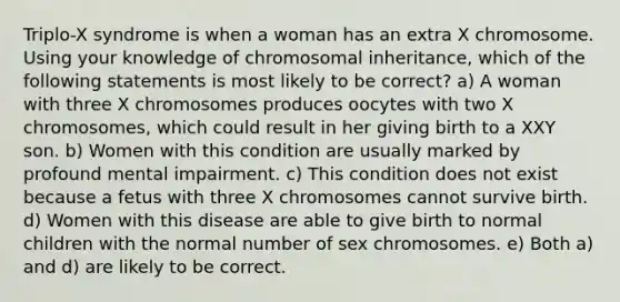 Triplo-X syndrome is when a woman has an extra X chromosome. Using your knowledge of chromosomal inheritance, which of the following statements is most likely to be correct? a) A woman with three X chromosomes produces oocytes with two X chromosomes, which could result in her giving birth to a XXY son. b) Women with this condition are usually marked by profound mental impairment. c) This condition does not exist because a fetus with three X chromosomes cannot survive birth. d) Women with this disease are able to give birth to normal children with the normal number of sex chromosomes. e) Both a) and d) are likely to be correct.